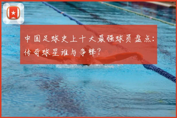 中国足球史上十大最强球员盘点:传奇球星谁与争锋?