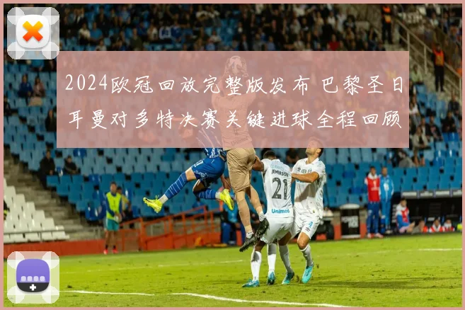 2024欧冠回放完整版发布 巴黎圣日耳曼对多特决赛关键进球全程回顾