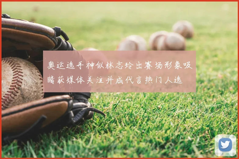 奥运选手神似林志玲出赛场形象吸睛获媒体关注并成代言热门人选