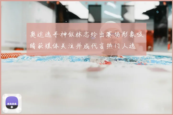 奥运选手神似林志玲出赛场形象吸睛获媒体关注并成代言热门人选