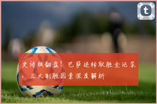 史诗级翻盘!巴萨逆转取胜全记录,三大制胜因素深度解析