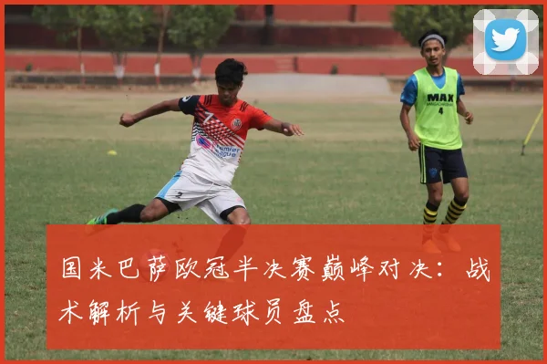 国米巴萨欧冠半决赛巅峰对决：战术解析与关键球员盘点