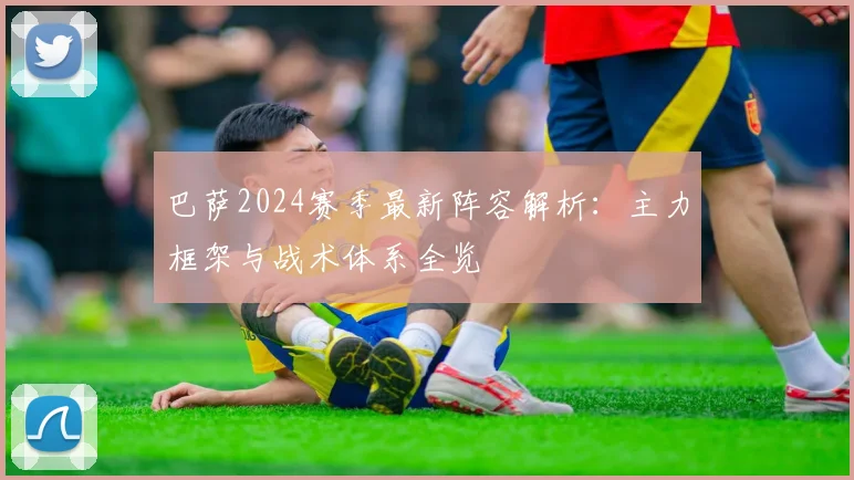 巴萨2024赛季最新阵容解析：主力框架与战术体系全览