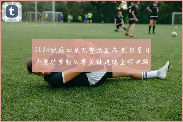 2024欧冠回放完整版发布 巴黎圣日耳曼对多特决赛关键进球全程回顾