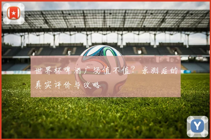 世界杯啤酒广场值不值?亲测后的真实评价与攻略