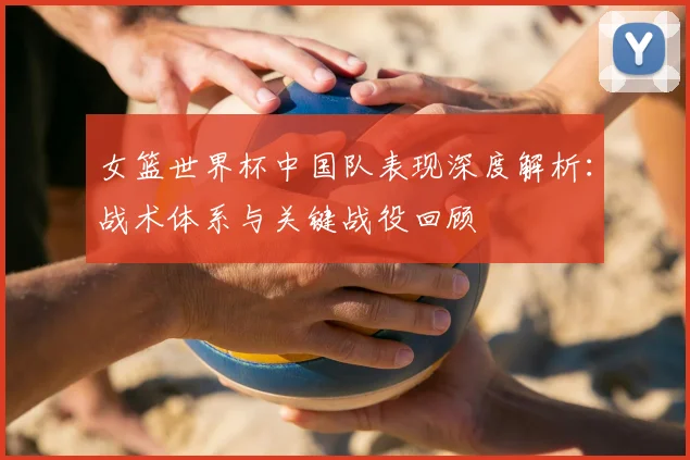 女篮世界杯中国队表现深度解析：战术体系与关键战役回顾