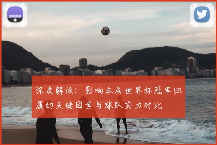 深度解读:影响本届世界杯冠军归属的关键因素与球队实力对比