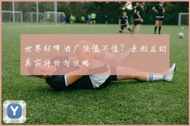 世界杯啤酒广场值不值?亲测后的真实评价与攻略