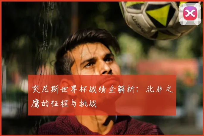 突尼斯世界杯战绩全解析:北非之鹰的征程与挑战