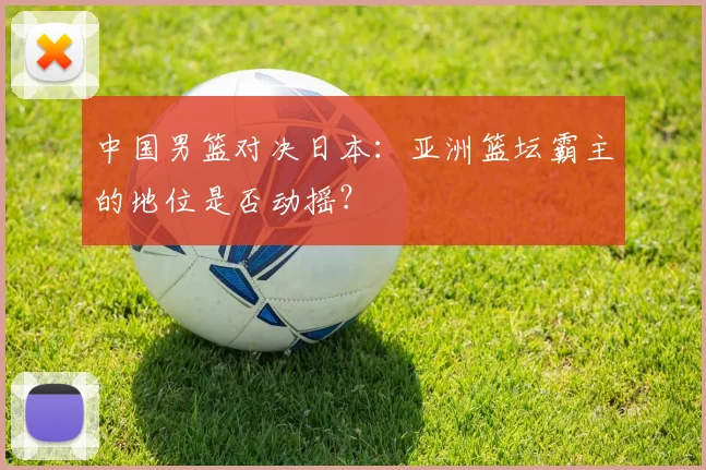 中国男篮对决日本：亚洲篮坛霸主的地位是否动摇？