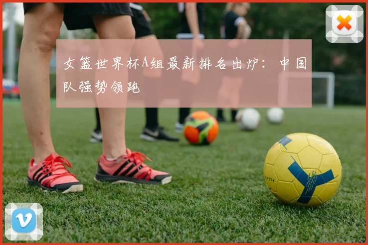 女篮世界杯A组最新排名出炉：中国队强势领跑
