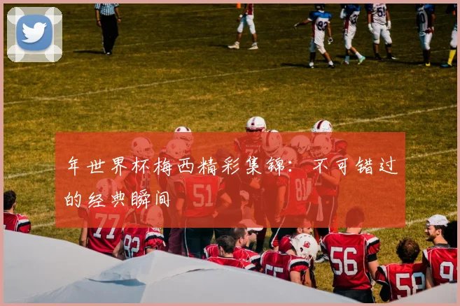 年世界杯梅西精彩集锦:不可错过的经典瞬间