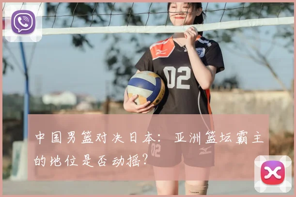 中国男篮对决日本：亚洲篮坛霸主的地位是否动摇？
