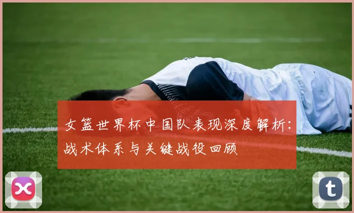 女篮世界杯中国队表现深度解析：战术体系与关键战役回顾