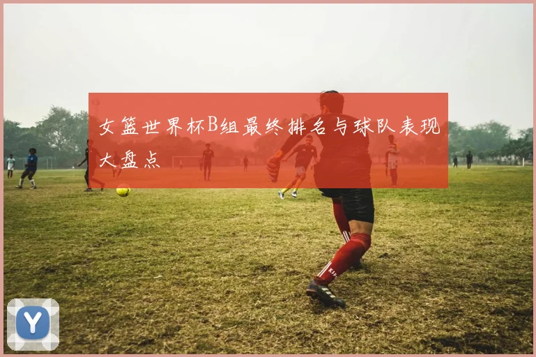 女篮世界杯B组最终排名与球队表现大盘点