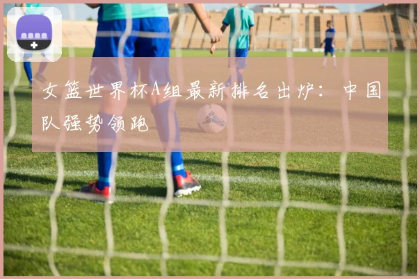 女篮世界杯A组最新排名出炉：中国队强势领跑