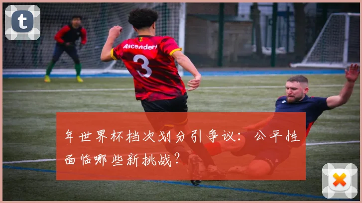 年世界杯档次划分引争议：公平性面临哪些新挑战？