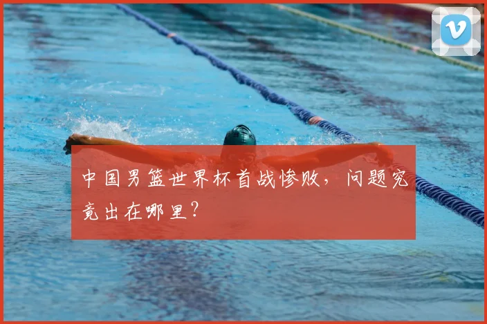中国男篮世界杯首战惨败，问题究竟出在哪里？