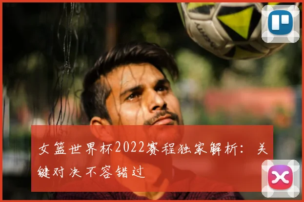 女篮世界杯2022赛程独家解析：关键对决不容错过